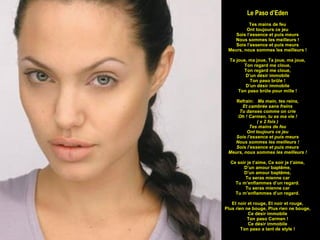 Le Paso d’Eden Tes mains de feu Ont toujours ce jeu Sois l’essence et puis meurs Nous sommes les meilleurs ! Sois l’essence et puis meurs Meurs, nous sommes les meilleurs ! Ta joue, ma joue, Ta joue, ma joue, Ton regard me cloue, Ton regard me cloue, D’un désir immobile Ton paso brûle ! D’un désir immobile Ton paso brûle pour mille ! Refrain:  Ma main, tes reins, Et cambrée sans freins Tu danses comme on crie Oh ! Carmen, tu es ma vie ! ( x 2 fois ) Tes mains de feu Ont toujours ce jeu Sois l’essence et puis meurs Nous sommes les meilleurs ! Sois l’essence et puis meurs Meurs, nous sommes les meilleurs ! Ce soir je t’aime, Ce soir je t’aime, D’un amour baptême, D’un amour baptême, Tu seras mienne car Tu m’enflammes d’un regard. Tu seras mienne car Tu m’enflammes d’un regard. Et noir et rouge, Et noir et rouge, Plus rien ne bouge, Plus rien ne bouge, Ce désir immobile Ton paso Carmen ! Ce désir immobile Ton paso a tant de style ! 