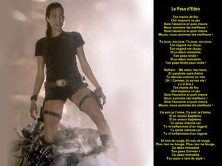Le Paso d’Eden Tes mains de feu Ont toujours ce jeu Sois l’essence et puis meurs Nous sommes les meilleurs ! Sois l’essence et puis meurs Meurs, nous sommes les meilleurs ! Ta joue, ma joue, Ta joue, ma joue, Ton regard me cloue, Ton regard me cloue, D’un désir immobile Ton paso brûle ! D’un désir immobile Ton paso brûle pour mille ! Refrain:  Ma main, tes reins, Et cambrée sans freins Tu danses comme on crie Oh ! Carmen, tu es ma vie ! ( x 2 fois ) Tes mains de feu Ont toujours ce jeu Sois l’essence et puis meurs Nous sommes les meilleurs ! Sois l’essence et puis meurs Meurs, nous sommes les meilleurs ! Ce soir je t’aime, Ce soir je t’aime, D’un amour baptême, D’un amour baptême, Tu seras mienne car Tu m’enflammes d’un regard. Tu seras mienne car Tu m’enflammes d’un regard. Et noir et rouge, Et noir et rouge, Plus rien ne bouge, Plus rien ne bouge, Ce désir immobile Ton paso Carmen ! Ce désir immobile Ton paso a tant de style ! 