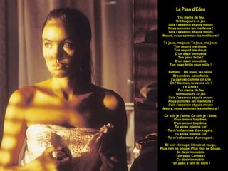 Le Paso d’Eden Tes mains de feu Ont toujours ce jeu Sois l’essence et puis meurs Nous sommes les meilleurs ! Sois l’essence et puis meurs Meurs, nous sommes les meilleurs ! Ta joue, ma joue, Ta joue, ma joue, Ton regard me cloue, Ton regard me cloue, D’un désir immobile Ton paso brûle ! D’un désir immobile Ton paso brûle pour mille ! Refrain:  Ma main, tes reins, Et cambrée sans freins Tu danses comme on crie Oh ! Carmen, tu es ma vie ! ( x 2 fois ) Tes mains de feu Ont toujours ce jeu Sois l’essence et puis meurs Nous sommes les meilleurs ! Sois l’essence et puis meurs Meurs, nous sommes les meilleurs ! Ce soir je t’aime, Ce soir je t’aime, D’un amour baptême, D’un amour baptême, Tu seras mienne car Tu m’enflammes d’un regard. Tu seras mienne car Tu m’enflammes d’un regard. Et noir et rouge, Et noir et rouge, Plus rien ne bouge, Plus rien ne bouge, Ce désir immobile Ton paso Carmen ! Ce désir immobile Ton paso a tant de style ! 
