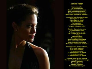 Le Paso d’Eden Tes mains de feu Ont toujours ce jeu Sois l’essence et puis meurs Nous sommes les meilleurs ! Sois l’essence et puis meurs Meurs, nous sommes les meilleurs ! Ta joue, ma joue, Ta joue, ma joue, Ton regard me cloue, Ton regard me cloue, D’un désir immobile Ton paso brûle ! D’un désir immobile Ton paso brûle pour mille ! Refrain:  Ma main, tes reins, Et cambrée sans freins Tu danses comme on crie Oh ! Carmen, tu es ma vie ! ( x 2 fois ) Tes mains de feu Ont toujours ce jeu Sois l’essence et puis meurs Nous sommes les meilleurs ! Sois l’essence et puis meurs Meurs, nous sommes les meilleurs ! Ce soir je t’aime, Ce soir je t’aime, D’un amour baptême, D’un amour baptême, Tu seras mienne car Tu m’enflammes d’un regard. Tu seras mienne car Tu m’enflammes d’un regard. Et noir et rouge, Et noir et rouge, Plus rien ne bouge, Plus rien ne bouge, Ce désir immobile Ton paso Carmen ! Ce désir immobile Ton paso a tant de style ! 
