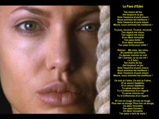 Le Paso d’Eden Tes mains de feu Ont toujours ce jeu Sois l’essence et puis meurs Nous sommes les meilleurs ! Sois l’essence et puis meurs Meurs, nous sommes les meilleurs ! Ta joue, ma joue, Ta joue, ma joue, Ton regard me cloue, Ton regard me cloue, D’un désir immobile Ton paso brûle ! D’un désir immobile Ton paso brûle pour mille ! Refrain:  Ma main, tes reins, Et cambrée sans freins Tu danses comme on crie Oh ! Carmen, tu es ma vie ! ( x 2 fois ) Tes mains de feu Ont toujours ce jeu Sois l’essence et puis meurs Nous sommes les meilleurs ! Sois l’essence et puis meurs Meurs, nous sommes les meilleurs ! Ce soir je t’aime, Ce soir je t’aime, D’un amour baptême, D’un amour baptême, Tu seras mienne car Tu m’enflammes d’un regard. Tu seras mienne car Tu m’enflammes d’un regard. Et noir et rouge, Et noir et rouge, Plus rien ne bouge, Plus rien ne bouge, Ce désir immobile Ton paso Carmen ! Ce désir immobile Ton paso a tant de style ! 