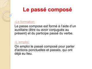 Le passécomposé-La formation: Le passe compose est formé à l’aide d’un auxiliaire (être ou avoir conjugués au présent) et du participe passé du verbe.-L´emploi:On emploi le passé composé pour parler d'actions ponctuelles et passés, qui ont déjà eu lieu.