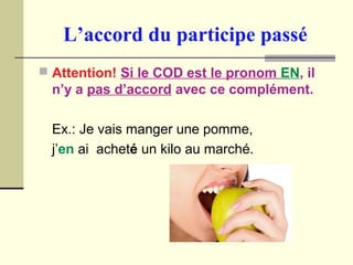 L’accord du participe passé
 Attention! Si le COD est le pronom EN, il
n’y a pas d’accord avec ce complément.
Ex.: Je vais manger une pomme,
j’en ai acheté un kilo au marché.
 