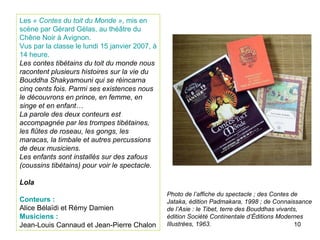 Les  «   Contes du toit du Monde » , mis en scène par Gérard Gélas, au théâtre du Chêne Noir à Avignon. Vus par la classe le lundi 15 janvier 2007, à 14 heure. Les contes tibétains du toit du monde nous racontent plusieurs histoires sur la vie du Bouddha Shakyamouni qui se réincarna cinq cents fois. Parmi ses existences nous le découvrons en prince, en femme, en singe et en enfant… La parole des deux conteurs est accompagnée par les trompes tibétaines, les flûtes de roseau, les gongs, les maracas, la timbale et autres percussions de deux musiciens. Les enfants sont installés sur des zafous (coussins tibétains) pour voir le spectacle. Lola Conteurs :  Alice Bélaïdi et Rémy Damien Musiciens : Jean-Louis Cannaud et Jean-Pierre Chalon Photo de l’affiche du spectacle ; des Contes de Jataka, édition Padmakara, 1998 ; de Connaissance de l’Asie : le Tibet, terre des Bouddhas vivants, édition Société Continentale d’Éditions Modernes Illustrées, 1963. 