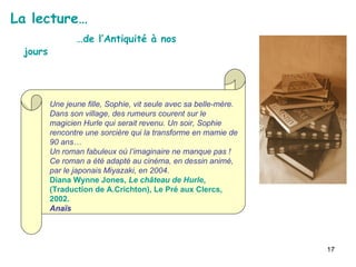 La lecture… … de l’Antiquité à nos jours Une jeune fille, Sophie, vit seule avec sa belle-mère. Dans son village, des rumeurs courent sur le magicien Hurle qui serait revenu. Un soir, Sophie rencontre une sorcière qui la transforme en mamie de 90 ans… Un roman fabuleux où l’imaginaire ne manque pas ! Ce roman a été adapté au cinéma, en dessin animé, par le japonais Miyazaki, en 2004. Diana Wynne Jones,  Le château de Hurle , (Traduction de A.Crichton), Le Pré aux Clercs, 2002. Anaïs  