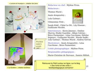 Rédacteur en chef :  Mylène Piron. Rédacteurs : Thomas Murat ;  Anaïs Ariapouttry ;  Lola Guémar ;  Clémentine Petit ; Sandy Kidd ; Chloé Le Dû ; Lily Etienne ; Guillaume Nicolet. Intervieweurs :  Kevin Jimenez ; Ondine Murcia; Elodie Guardini ; Alban Calvino ;  Brice Parmentier ; Léna Cacchione; Héloïse Argence ; Guillaume Nicolet ; Warda Sadki ; Lola Guémar ; Thomas Murat ; Audrey Gervat. Illustrateurs :  Anaïs Ariapouttry ; Léna Cacchione ; Brice Parmentier. Crédit photographique  : Mylène Piron. Responsables pédagogiques :   Marie-Christine de Nervaux ; Samira Miftah. « La Guitare », création de Brice « Lecture et musique  », création de Léna Retrouvez le  Petit Lecteur  en ligne, sur le blog «  Des livres et des ordis  » : lewebpedagogique.com/piron/ Prochain numéro en juin 2007 ! 