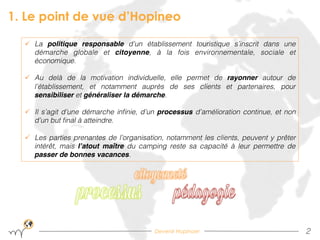 Devenir Hopinoer
1. Le point de vue d’Hopineo
2!
ü  La politique responsable d’un établissement touristique s’inscrit dans une
démarche globale et citoyenne, à la fois environnementale, sociale et
économique. !
ü  Au delà de la motivation individuelle, elle permet de rayonner autour de
l’établissement, et notamment auprès de ses clients et partenaires, pour
sensibiliser et généraliser la démarche. !
ü  Il s’agit d’une démarche inﬁnie, d’un processus d’amélioration continue, et non
d’un but ﬁnal à atteindre.!
ü  Les parties prenantes de l’organisation, notamment les clients, peuvent y prêter
intérêt, mais l’atout maître du camping reste sa capacité à leur permettre de
passer de bonnes vacances.!
 