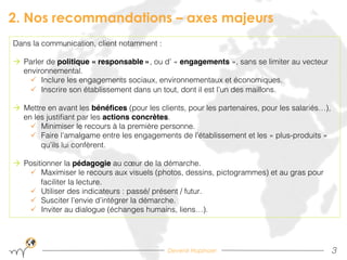 Devenir Hopinoer
2. Nos recommandations – axes majeurs
3!
Dans la communication, client notamment : !
à  Parler de politique « responsable », ou d’ « engagements », sans se limiter au vecteur
environnemental.!
ü  Inclure les engagements sociaux, environnementaux et économiques.!
ü  Inscrire son établissement dans un tout, dont il est l’un des maillons.!
à  Mettre en avant les bénéﬁces (pour les clients, pour les partenaires, pour les salariés…),
en les justiﬁant par les actions concrètes.!
ü  Minimiser le recours à la première personne.!
ü  Faire l’amalgame entre les engagements de l’établissement et les « plus-produits »
qu’ils lui confèrent.!
à  Positionner la pédagogie au cœur de la démarche.!
ü  Maximiser le recours aux visuels (photos, dessins, pictogrammes) et au gras pour
faciliter la lecture.!
ü  Utiliser des indicateurs : passé/ présent / futur.!
ü  Susciter l’envie d’intégrer la démarche.!
ü  Inviter au dialogue (échanges humains, liens…).!
 