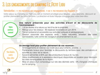 Devenir Hopinoer
3. Les engagements du camping Le Petit Liou
4!
Introduction : « vos vacances, nos engagements. » ou « vos vacances éco-logiques »
Votre séjour au Camping Le Petit Liou est un moment privilégié pour respirer, vous détendre, découvrir et
proﬁter pleinement de notre territoire. La direction et toute l’équipe s’engage pour votre bien-être :!
Une nature préservée pour des activités d’éveil et de découverte de
l’environnement : "
ü  1,6 ha dédiés à la nature sur les 6 ha de la propriété.!
ü  Refuge pour les oiseaux : 80 espèces recensées en juin 2014.!
ü  Torrent préservé et accessible aux activités ludiques et pédagogiques.!
ü  Gestion raisonnée des espaces verts : haies naturelles, entretien des voies
carrossables, lutte contre les ravageurs et amendement du sol…!
Un ancrage local pour proﬁter pleinement de vos vacances :"
ü  Aménagements en robinier non traité (jeux pour enfants, piscine…).!
ü  Partenariats locaux pour favoriser la découverte du territoire avec des animations et
activités au cœur de la nature. !
ü  Epicerie alimentée à 60% par des producteurs locaux et / ou bio.!
ü  Vélos (traditionnels et à assistance électrique) disponibles en location pour découvrir
les sites remarquables de la région. !
ü  Mise en place d’un compostage sur site des déchets verts : 0% d’engrais chimiques
sur le camping.!
Vos loisirs,
votre
bien-être
Votre
environ-
nement
 