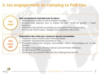 Devenir Hopinoer
3. Les engagements du camping Le Petit Liou
5!
"
Vers une harmonie maximale avec la nature :"
ü  Hébergements locatifs en bois et isolation naturelle.!
ü  Emplacements spacieux pour le respect de votre intimité en gardant «  l’esprit
camping ».!
ü  Valorisation des déchets recyclables accompagnée d’une politique de tri.!
ü  En cours de mise en place : potagers bio à disposition des clients.!
Optimisation des coûts pour conserver des prix accessibles."
ü  Production d’eau chaude à partir d’énergie solaire.!
ü  Installation d’équipements économes en eau.!
ü  Production d’électricité d’origine renouvelable : toiture photovoltaïque sur un bloc
sanitaire.!
ü  Utilisation d’ampoules LED pour réduire la consommation électrique.!
ü  Rampe d’accès PMR à la piscine.!
ü  Études pour l’accessibilité PMR des futurs hébergements locatifs.!
Votre
accessi-
bilité
Votre
confort
 