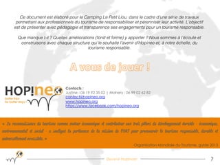 Devenir Hopinoer 7
« La reconnaissance du tourisme comme moteur économique et contributeur aux trois piliers du développement durable - économique,
environnemental et social - a souligné la pertinence de la mission de l'OMT pour promouvoir le tourisme responsable, durable et
universellement accessible. »
Organisation Mondiale du Tourisme, guide 2013
Contacts :
Justine : 06 19 92 35 02 | Mahery : 06 99 02 62 82
contact@hopineo.org
www.hopineo.org
https://www.facebook.com/hopineo.org
Ce document est élaboré pour le Camping Le Petit Liou, dans le cadre d’une série de travaux
permettant aux professionnels du tourisme de responsabiliser et pérenniser leur activité. L’objectif
est de présenter avec pédagogie et transparence ses engagements pour un tourisme responsable.!
!
Que manque t-il ? Quelles améliorations (fond et forme) y apporter ? Nous sommes à l’écoute et
construisons avec chaque structure qui le souhaite l’avenir d’Hopineo et, à notre échelle, du
tourisme responsable.!
 