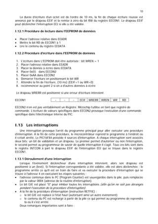 10
La durée d’écriture d’un octet est de l’ordre de 10 ms, la fin de chaque écriture réussie est
annoncé par le drapeau EEIF et la remise à zéro du bit RW du registre EECON1. Le drapeau EEIF
peut déclencher l'interruption EEI si elle a été validée.
I.12.1 Procédure de lecture dans l'EEPROM de données
• Placer l’adresse relative dans EEADR
• Mettre le bit RD de EECON1 à 1
• Lire le contenu du registre EEDATA
I.12.2 Procédure d'écriture dans l'EEPROM de données
1. L'écriture dans L'EEPROM doit être autorisée : bit WREN = 1
2. Placer l’adresse relative dans EEADR
3. Placer la donnée à écrire dans EEDATA
4. Placer 0x55 dans EECON2
5. Placer 0xAA dans EECON2
6. Démarrer l'écriture en positionnant le bit WR
7. Attendre la fin de l'écriture, (10 ms) (EEIF=1 ou WR=0)
8. recommencer au point 2 si on a d'autres données à écrire
Le drapeau WRERR est positionné si une erreur d'écriture intervient
EECON1 - - - EEIF WRERR WREN WR RD
EECON2 n’en est pas véritablement un Registre. Microchip l’utilise en tant que registre de
commande. L’écriture de valeurs spécifiques dans EECON2 provoque l’exécution d’une commande
spécifique dans l’électronique interne du PIC.
I.13 Les interruptions
Une interruption provoque l’arrêt du programme principal pour aller exécuter une procédure
d'interruption. A la fin de cette procédure, le microcontrôleur reprend le programme à l’endroit où
il s’était arrêté. Le PIC16F84 possède 4 sources d'interruption. A chaque interruption sont associés
deux bits: un bit de validation et un drapeau. Le premier permet d'autoriser ou non l'interruption,
le second permet au programmeur de savoir de quelle interruption il s'agit. Tous ces bits sont dans
le registre INTCON à part le drapeau EEIF de l'interruption EEI qui se trouve dans le registre
EECON1.
I.13.1 Déroulement d'une interruption
Lorsque l'événement déclencheur d'une interruption intervient, alors son drapeau est
positionné à un (levé). Si l'interruption correspondante a été validée, elle est alors déclenchée : le
programme arrête ce qu'il est en train de faire et va exécuter la procédure d'interruption qui se
trouve à l'adresse 4 en exécutant les étapes suivantes :
• l'adresse contenue dans le PC (Program Counter) est sauvegardée dans la pile, puis remplacée
par la valeur 0004 (adresse de la routine d'interruption).
• Le bit GIE est placé "0" pour inhiber toutes les interruptions (afin qu'on ne soit pas dérangés
pendant l'exécution de la procédure d'interruption).
• A la fin de la procédure d'interruption (instruction RETFIE) :
o le bit GIE est replacé à l'état haut (autorisant ainsi un autre événement)
o le contenu du PC est rechargé à partir de la pile ce qui permet au programme de reprendre
là où il s'est arrêté
Deux remarques importantes sont à faire :
 