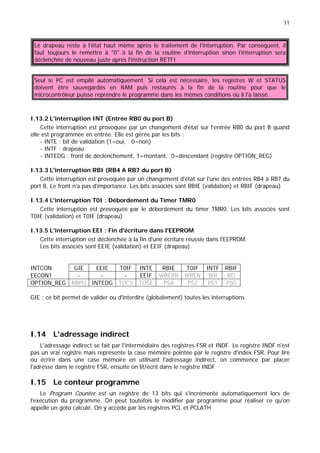 11
Le drapeau reste à l’état haut même après le traitement de l’interruption. Par conséquent, il
faut toujours le remettre à "0" à la fin de la routine d'interruption sinon l'interruption sera
déclenchée de nouveau juste après l'instruction RETFI
Seul le PC est empilé automatiquement. Si cela est nécessaire, les registres W et STATUS
doivent être sauvegardés en RAM puis restaurés à la fin de la routine pour que le
microcontrôleur puisse reprendre le programme dans les mêmes conditions où il l'a laissé.
I.13.2 L'interruption INT (Entrée RB0 du port B)
Cette interruption est provoquée par un changement d'état sur l'entrée RB0 du port B quand
elle est programmée en entrée. Elle est gérée par les bits :
- INTE : bit de validation (1=oui, 0=non)
- INTF : drapeau
- INTEDG : front de déclenchement, 1=montant, 0=descendant (registre OPTION_REG)
I.13.3 L'interruption RBI (RB4 A RB7 du port B)
Cette interruption est provoquée par un changement d'état sur l'une des entrées RB4 à RB7 du
port B, Le front n'a pas d'importance. Les bits associés sont RBIE (validation) et RBIF (drapeau)
I.13.4 L'interruption T0I : Débordement du Timer TMR0
Cette interruption est provoquée par le débordement du timer TMR0. Les bits associés sont
T0IE (validation) et T0IF (drapeau)
I.13.5 L'interruption EEI : Fin d'écriture dans l'EEPROM
Cette interruption est déclenchée à la fin d'une écriture réussie dans l'EEPROM.
Les bits associés sont EEIE (validation) et EEIF (drapeau).
INTCON GIE EEIE T0IF INTE RBIE T0IF INTF RBIF
EECON1 - - - EEIF WRERR WREN WR RD
OPTION_REG RBPU INTEDG TOCS TOSE PSA PS2 PS1 PS0
GIE : ce bit permet de valider ou d'interdire (globalement) toutes les interruptions
I.14 L'adressage indirect
L'adressage indirect se fait par l'intermédiaire des registres FSR et INDF. Le registre INDF n'est
pas un vrai registre mais représente la case mémoire pointée par le registre d'index FSR. Pour lire
ou écrire dans une case mémoire en utilisant l'adressage indirect, on commence par placer
l'adresse dans le registre FSR, ensuite on lit/écrit dans le registre INDF
I.15 Le conteur programme
Le Program Counter est un registre de 13 bits qui s'incrémente automatiquement lors de
l'exécution du programme. On peut toutefois le modifier par programme pour réaliser ce qu'on
appelle un goto calculé. On y accède par les registres PCL et PCLATH
 