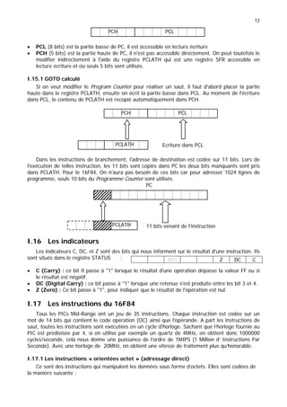 12
• PCL (8 bits) est la partie basse de PC, il est accessible en lecture écriture
• PCH (5 bits) est la partie haute de PC, il n'est pas accessible directement. On peut toutefois le
modifier indirectement à l'aide du registre PCLATH qui est une registre SFR accessible en
lecture écriture et où seuls 5 bits sont utilisés.
I.15.1 GOTO calculé
Si on veut modifier le Program Counter pour réaliser un saut, il faut d'abord placer la partie
haute dans le registre PCLATH, ensuite on écrit la partie basse dans PCL. Au moment de l'écriture
dans PCL, le contenu de PCLATH est recopié automatiquement dans PCH
Dans les instructions de branchement, l'adresse de destination est codée sur 11 bits. Lors de
l'exécution de telles instruction, les 11 bits sont copiés dans PC les deux bits manquants sont pris
dans PCLATH. Pour le 16F84, On n'aura pas besoin de ces bits car pour adresser 1024 lignes de
programme, seuls 10 bits du Programme Counter sont utilisés.
I.16 Les indicateurs
Les indicateurs C, DC, et Z sont des bits qui nous informent sur le résultat d'une instruction. Ils
sont situés dans le registre STATUS :
• C (Carry) : ce bit Il passe à "1" lorsque le résultat d'une opération dépasse la valeur FF ou si
le résultat est négatif.
• DC (Digital Carry) : ce bit passe à "1" lorsque une retenue s'est produite entre les bit 3 et 4.
• Z (Zero) : Ce bit passe à "1", pour indiquer que le résultat de l'opération est nul.
I.17 Les instructions du 16F84
Tous les PICs Mid-Range ont un jeu de 35 instructions. Chaque instruction est codée sur un
mot de 14 bits qui contient le code opération (OC) ainsi que l'opérande. A part les instructions de
saut, toutes les instructions sont exécutées en un cycle d'horloge. Sachant que l’horloge fournie au
PIC est prédivisée par 4, si on utilise par exemple un quartz de 4MHz, on obtient donc 1000000
cycles/seconde, cela nous donne une puissance de l’ordre de 1MIPS (1 Million d’ Instructions Par
Seconde). Avec une horloge de 20MHz, on obtient une vitesse de traitement plus qu’honorable.
I.17.1 Les instructions « orientées octet » (adressage direct)
Ce sont des instructions qui manipulent les données sous forme d’octets. Elles sont codées de
la manière suivante :
RP0 Z DC C
11 bits venant de l'instruction
PCLATH
PC
PCL
PCH
PCLATH Ecriture dans PCL
PCL
PCH
 