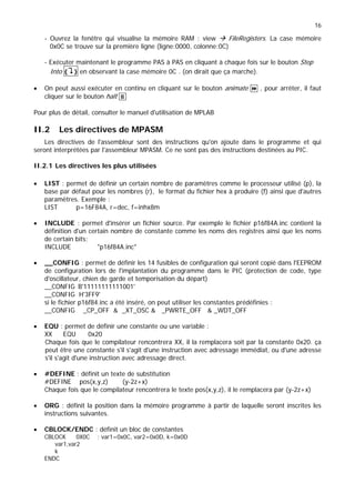 16
- Ouvrez la fenêtre qui visualise la mémoire RAM : view Æ FileRegisters. La case mémoire
0x0C se trouve sur la première ligne (ligne:0000, colonne:0C)
- Exécuter maintenant le programme PAS à PAS en cliquant à chaque fois sur le bouton Step
Into {"} en observant la case mémoire 0C . (on dirait que ça marche).
• On peut aussi exécuter en continu en cliquant sur le bouton animate  , pour arrêter, il faut
cliquer sur le bouton halt 
Pour plus de détail, consulter le manuel d'utilisation de MPLAB
II.2 Les directives de MPASM
Les directives de l'assembleur sont des instructions qu'on ajoute dans le programme et qui
seront interprétées par l'assembleur MPASM. Ce ne sont pas des instructions destinées au PIC.
II.2.1 Les directives les plus utilisées
• LIST : permet de définir un certain nombre de paramètres comme le processeur utilisé (p), la
base par défaut pour les nombres (r), le format du fichier hex à produire (f) ainsi que d'autres
paramètres. Exemple :
LIST p=16F84A, r=dec, f=inhx8m
• INCLUDE : permet d'insérer un fichier source. Par exemple le fichier p16f84A.inc contient la
définition d'un certain nombre de constante comme les noms des registres ainsi que les noms
de certain bits;
INCLUDE p16f84A.inc
• __CONFIG : permet de définir les 14 fusibles de configuration qui seront copié dans l'EEPROM
de configuration lors de l'implantation du programme dans le PIC (protection de code, type
d'oscillateur, chien de garde et temporisation du départ)
__CONFIG B'11111111111001'
__CONFIG H'3FF9'
si le fichier p16f84.inc a été inséré, on peut utiliser les constantes prédéfinies :
__CONFIG _CP_OFF  _XT_OSC  _PWRTE_OFF  _WDT_OFF
• EQU : permet de définir une constante ou une variable :
XX EQU 0x20
Chaque fois que le compilateur rencontrera XX, il la remplacera soit par la constante 0x20. ça
peut être une constante s'il s'agit d'une instruction avec adressage immédiat, ou d'une adresse
s'il s'agit d'une instruction avec adressage direct.
• #DEFINE : définit un texte de substitution
#DEFINE pos(x,y,z) (y-2z+x)
Chaque fois que le compilateur rencontrera le texte pos(x,y,z), il le remplacera par (y-2z+x)
• ORG : définit la position dans la mémoire programme à partir de laquelle seront inscrites les
instructions suivantes.
• CBLOCK/ENDC : définit un bloc de constantes
CBLOCK 0X0C ; var1=0x0C, var2=0x0D, k=0x0D
var1,var2
k
ENDC
 