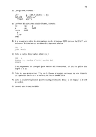 18
2) Configuration, exemple :
LIST p=16f84, f=inhx8m, r = dec
INCLUDE p16f84.inc
__CONFIG H'3FF9'
3) Définition des constantes et des variables, exemple :
led equ 0
x equ 0x0C
cblock 0x0D
y,z
u,v,w
endc
4) Si le programme utilise des interruptions, mettre à l'adresse 0000 (adresse du RESET) une
instruction de branchement au début du programme principal :
org 0
goto debut
5) Ecrire la routine d'interruption à l'adresse 4
ORG 4
écrire la routine d'interruption ici
RETFIE
Si le programme est configuré pour interdire les interruptions, on peut se passer des
étapes 4) et 5),
6) Ecrire les sous programmes (s'il y en a). Chaque procédure commence par une étiquette
qui représente son nom, et se termine par l'instruction RETURN
7) Ecrire le programme principal (commençant par l'étiquette début: si les étapes 4 et 5 sont
présentes)
8) terminer avec la directive END
 