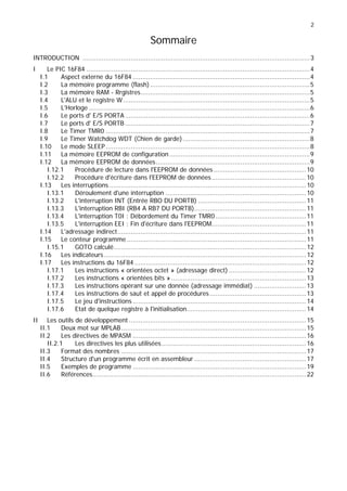 2
Sommaire
INTRODUCTION ......................................................................................................................3
I Le PIC 16F84 ....................................................................................................................4
I.1 Aspect externe du 16F84 ............................................................................................4
I.2 La mémoire programme (flash)...................................................................................5
I.3 La mémoire RAM - Rrgistres........................................................................................5
I.4 L'ALU et le registre W.................................................................................................5
I.5 L'Horloge...................................................................................................................6
I.6 Le ports d' E/S PORTA................................................................................................6
I.7 Le ports d' E/S PORTB ................................................................................................7
I.8 Le Timer TMR0 ..........................................................................................................7
I.9 Le Timer Watchdog WDT (Chien de garde)..................................................................8
I.10 Le mode SLEEP..........................................................................................................8
I.11 La mémoire EEPROM de configuration.........................................................................9
I.12 La mémoire EEPROM de données................................................................................9
I.12.1 Procédure de lecture dans l'EEPROM de données................................................10
I.12.2 Procédure d'écriture dans l'EEPROM de données.................................................10
I.13 Les interruptions ......................................................................................................10
I.13.1 Déroulement d'une interruption .........................................................................10
I.13.2 L'interruption INT (Entrée RBO DU PORTB) ........................................................11
I.13.3 L'interruption RBI (RB4 A RB7 DU PORTB)..........................................................11
I.13.4 L'interruption T0I : Débordement du Timer TMR0...............................................11
I.13.5 L'interruption EEI : Fin d'écriture dans l'EEPROM.................................................11
I.14 L'adressage indirect..................................................................................................11
I.15 Le conteur programme .............................................................................................11
I.15.1 GOTO calculé....................................................................................................12
I.16 Les indicateurs.........................................................................................................12
I.17 Les instructions du 16F84 .........................................................................................12
I.17.1 Les instructions « orientées octet » (adressage direct) ........................................12
I.17.2 Les instructions « orientées bits » ......................................................................13
I.17.3 Les instructions opérant sur une donnée (adressage immédiat) ...........................13
I.17.4 Les instructions de saut et appel de procédures..................................................13
I.17.5 Le jeu d'instructions ..........................................................................................14
I.17.6 Etat de quelque registre à l'initialisation..............................................................14
II Les outils de développement ............................................................................................15
II.1 Deux mot sur MPLAB................................................................................................15
II.2 Les directives de MPASM ..........................................................................................16
II.2.1 Les directives les plus utilisées...........................................................................16
II.3 Format des nombres ................................................................................................17
II.4 Structure d'un programme écrit en assembleur ..........................................................17
II.5 Exemples de programme ..........................................................................................19
II.6 Références...............................................................................................................22
 