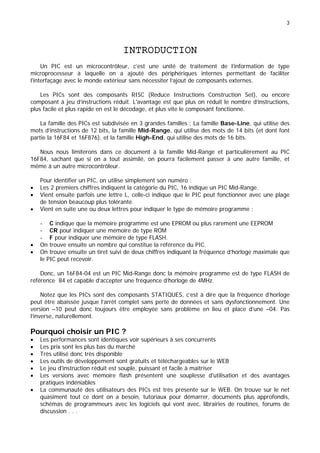 3
INTRODUCTION
Un PIC est un microcontrôleur, c’est une unité de traitement de l’information de type
microprocesseur à laquelle on a ajouté des périphériques internes permettant de faciliter
l'interfaçage avec le monde extérieur sans nécessiter l’ajout de composants externes.
Les PICs sont des composants RISC (Reduce Instructions Construction Set), ou encore
composant à jeu d’instructions réduit. L'avantage est que plus on réduit le nombre d’instructions,
plus facile et plus rapide en est le décodage, et plus vite le composant fonctionne.
La famille des PICs est subdivisée en 3 grandes familles : La famille Base-Line, qui utilise des
mots d’instructions de 12 bits, la famille Mid-Range, qui utilise des mots de 14 bits (et dont font
partie la 16F84 et 16F876), et la famille High-End, qui utilise des mots de 16 bits.
Nous nous limiterons dans ce document à la famille Mid-Range et particulièrement au PIC
16F84, sachant que si on a tout assimilé, on pourra facilement passer à une autre famille, et
même à un autre microcontrôleur.
Pour identifier un PIC, on utilise simplement son numéro :
• Les 2 premiers chiffres indiquent la catégorie du PIC, 16 indique un PIC Mid-Range.
• Vient ensuite parfois une lettre L, celle-ci indique que le PIC peut fonctionner avec une plage
de tension beaucoup plus tolérante.
• Vient en suite une ou deux lettres pour indiquer le type de mémoire programme :
- C indique que la mémoire programme est une EPROM ou plus rarement une EEPROM
- CR pour indiquer une mémoire de type ROM
- F pour indiquer une mémoire de type FLASH.
• On trouve ensuite un nombre qui constitue la référence du PIC.
• On trouve ensuite un tiret suivi de deux chiffres indiquant la fréquence d’horloge maximale que
le PIC peut recevoir.
Donc, un 16F84-04 est un PIC Mid-Range donc la mémoire programme est de type FLASH de
référence 84 et capable d’accepter une fréquence d’horloge de 4MHz.
Notez que les PICs sont des composants STATIQUES, c’est à dire que la fréquence d’horloge
peut être abaissée jusque l’arrêt complet sans perte de données et sans dysfonctionnement. Une
version –10 peut donc toujours être employée sans problème en lieu et place d’une –04. Pas
l’inverse, naturellement.
Pourquoi choisir un PIC ?
• Les performances sont identiques voir supérieurs à ses concurrents
• Les prix sont les plus bas du marché
• Très utilisé donc très disponible
• Les outils de développement sont gratuits et téléchargeables sur le WEB
• Le jeu d'instruction réduit est souple, puissant et facile à maîtriser
• Les versions avec mémoire flash présentent une souplesse d'utilisation et des avantages
pratiques indéniables
• La communauté des utilisateurs des PICs est très présente sur le WEB. On trouve sur le net
quasiment tout ce dont on a besoin, tutoriaux pour démarrer, documents plus approfondis,
schémas de programmeurs avec les logiciels qui vont avec, librairies de routines, forums de
discussion . . .
 