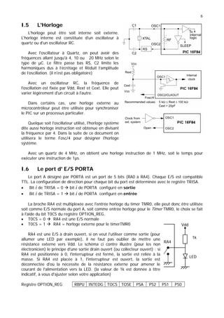 6
I.5 L'Horloge
L'horloge peut être soit interne soit externe.
L'horloge interne est constituée d'un oscillateur à
quartz ou d'un oscillateur RC.
Avec l'oscillateur à Quartz, on peut avoir des
fréquences allant jusqu'à 4, 10 ou 20 MHz selon le
type de µC. Le filtre passe bas RS, C2 limite les
harmoniques dus à l’écrêtage et Réduit l’amplitude
de l’oscillation. (il n'est pas obligatoire)
Avec un oscillateur RC, la fréquence de
l'oscillation est fixée par Vdd, Rext et Cext. Elle peut
varier légèrement d'un circuit à l'autre.
Dans certains cas, une horloge externe au
microcontrôleur peut être utilisée pour synchroniser
le PIC sur un processus particulier.
Quelque soit l'oscillateur utilisé, l'horloge système
dite aussi horloge instruction est obtenue en divisant
la fréquence par 4. Dans la suite de ce document on
utilisera le terme Fosc/4 pour désigner l'horloge
système.
Avec un quartz de 4 MHz, on obtient une horloge instruction de 1 MHz, soit le temps pour
exécuter une instruction de 1µs.
I.6 Le port d' E/S PORTA
Le port A désigné par PORTA est un port de 5 bits (RA0 à RA4). Chaque E/S est compatible
TTL. La configuration de direction pour chaque bit du port est déterminée avec le registre TRISA.
• Bit i de TRISA = 0 Æ bit i de PORTA configuré en sortie
• Bit i de TRISA = 1 Æ bit i de PORTA configuré en entrée
La broche RA4 est multiplexée avec l'entrée horloge du timer TMR0, elle peut donc être utilisée
soit comme E/S normale du port A, soit comme entrée horloge pour le Timer TMR0, le choix se fait
à l'aide du bit T0CS du registre OPTION_REG.
• T0CS = 0 Æ RA4 est une E/S normale
• T0CS = 1 Æ RA4 = horloge externe pour le timerTMR0
RA4 est une E/S à drain ouvert, si on veut l'utiliser comme sortie (pour
allumer une LED par exemple), il ne faut pas oublier de mettre une
résistance externe vers Vdd. Le schéma ci contre illustre (pour les non
électronicien) le principe d'une sortie drain ouvert (ou collecteur ouvert) : si
RA4 est positionnée à 0, l'interrupteur est fermé, la sortie est reliée à la
masse. Si RA4 est placée à 1, l'interrupteur est ouvert, la sortie est
déconnectée d'où la nécessite de la résistance externe pour amener le
courant de l'alimentation vers la LED. (la valeur de 1k est donnée à titre
indicatif, à vous d'ajuster selon votre application)
Vdd
1k
RA4
LED
Registre OPTION_REG RBPU INTEDG TOCS TOSE PSA PS2 PS1 PS0
 