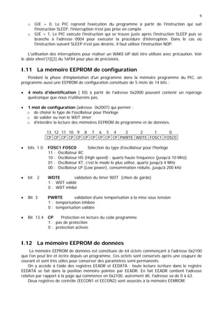 9
o GIE = 0, Le PIC reprend l'exécution du programme à partir de l'instruction qui suit
l'instruction SLEEP, l'interruption n'est pas prise en compte
o GIE = 1, Le PIC exécute l'instruction qui se trouve juste après l'instruction SLEEP puis se
branche à l'adresse 0004 pour exécuter la procédure d'interruption. Dans le cas où
l'instruction suivant SLEEP n'est pas désirée, il faut utiliser l'instruction NOP.
L'utilisation des interruptions pour réaliser un WAKE-UP doit être utilisée avec précaution. Voir
le data sheet [1][2] du 16F84 pour plus de précisions.
I.11 La mémoire EEPROM de configuration
Pendant la phase d'implantation d'un programme dans la mémoire programme du PIC, on
programme aussi une EEPROM de configuration constituée de 5 mots de 14 bits :
• 4 mots d’identification ( ID) à partir de l’adresse 0x2000 pouvant contenir un repérage
quelconque que nous n'utiliserons pas,
• 1 mot de configuration (adresse 0x2007) qui permet :
o de choisir le type de l'oscillateur pour l'horloge
o de valider ou non le WDT timer
o d’interdire la lecture des mémoires EEPROM de programme et de données.
13 12 11 10 9 8 7 6 5 4 3 2 1 0
CP CP CP CP CP CP CP CP CP CP PWRTE WDTE FOSC1 FOSC0
• bits 1:0 FOSC1:FOSC0 Sélection du type d'oscillateur pour l'horloge
11 : Oscillateur RC
10 : Oscillateur HS (High speed) : quartz haute fréquence (jusqu'à 10 MHz)
01 : Oscillateur XT, c'est le mode le plus utilisé, quartz jusqu'à 4 MHz
00 : Oscillateur LP (Low power), consommation réduite, jusqu'à 200 kHz
• bit 2 WDTE validation du timer WDT (chien de garde)
1 : WDT validé
0 : WDT inhibé
• Bit 3 PWRTE validation d'une temporisation à la mise sous tension
1 : temporisation inhibée
0 : temporisation validée
• Bit 13:4 CP Protection en lecture du code programme
1 : pas de protection
0 : protection activée
I.12 La mémoire EEPROM de données
La mémoire EEPROM de données est constituée de 64 octets commençant à l'adresse 0x2100
que l'on peut lire et écrire depuis un programme. Ces octets sont conservés après une coupure de
courant et sont très utiles pour conserver des paramètres semi permanents.
On y accède à l'aide des registres EEADR et EEDATA : toute lecture écriture dans le registre
EEDATA se fait dans la position mémoire pointée par EEADR. En fait EEADR contient l'adresse
relative par rapport à la page qui commence en 0x2100, autrement dit, l'adresse va de 0 à 63.
Deux registres de contrôle (EECON1 et EECON2) sont associés à la mémoire EEMROM.
 