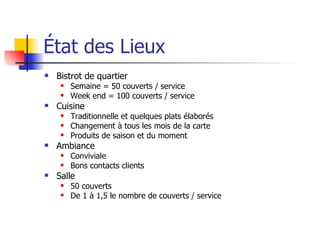 État des Lieux Bistrot de quartier Semaine = 50 couverts / service Week end = 100 couverts / service Cuisine Traditionnelle et quelques plats élaborés Changement à tous les mois de la carte Produits de saison et du moment Ambiance Conviviale Bons contacts clients Salle 50 couverts De 1 à 1,5 le nombre de couverts / service 