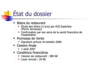 État du dossier Bilans du restaurant Étude des bilans (2 ans) par ACE Expertise  (Pierre Jarrossay) Confirmation par ses soins de la santé financière de l’exploitation Promesse de Vente Signature prévue mi-octobre 2006 Cession finale 1 août 2007 Conditions financières Cession du restaurant : 380 K€ Loyer annuel : 20 K€ 