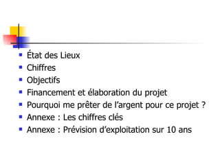 État des Lieux Chiffres Objectifs Financement et élaboration du projet Pourquoi me prêter de l’argent pour ce projet ? Annexe : Les chiffres clés Annexe : Prévision d’exploitation sur 10 ans 
