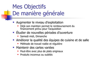 Mes Objectifs De manière générale Augmenter le niveau d’exploitation Déjà son maintien permet le remboursement du financement prévu pour l’acquisition Étudier de nouvelles périodes d’ouverture Samedi midi, Dimanche Améliorer la qualité des équipes de cuisine et de salle Méthode de travail rodée et régulière Maintenir des cartes variées Peut-être avec plus de plats originaux Produits inconnus ou oubliés 