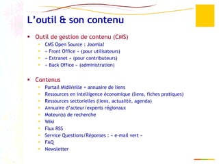 L’outil & son contenu Outil de gestion de contenu (CMS) CMS Open Source : Joomla!  « Front Office » (pour utilisateurs) « Extranet » (pour contributeurs) « Back Office » (administration) Contenus Portail MidiVeille = annuaire de liens Ressources en intelligence économique (liens, fiches pratiques)  Ressources sectorielles (liens, actualité, agenda) Annuaire d’acteur/experts régionaux Moteur(s) de recherche Wiki Flux RSS Service Questions/Réponses : « e-mail vert » FAQ Newsletter 