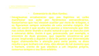 LE - CAPÍTULO IX - DA INTERVENÇÃO DOS ESPÍRITOS NO MUNDO CORPORAL
Influência dos Espíritos nos acontecimentos da vida.
• Comentário de Alan Kardec:
• Imaginamos erradamente que aos Espíritos só caiba
manifestar sua ação por fenômenos extraordinários.
Gostaríamos que nos viessem auxiliar por meio de milagres, e
os figuramos sempre armados de uma varinha mágica. Por
não ser assim é que oculta nos parece a intervenção que têm
nas coisas deste mundo e muito natural o que se executa com
o concurso deles. Assim é que, provocando, por exemplo, o
encontro de duas pessoas, que suporão encontrar-se por
acaso; inspirando a alguém a ideia de passar por determinado
lugar; chamando-lhe a atenção para certo ponto, se disso
resulta o que tenham em vista, eles obram de tal maneira que
o homem, crente de que obedece a um impulso próprio,
conserva sempre o seu livre-arbítrio.
 