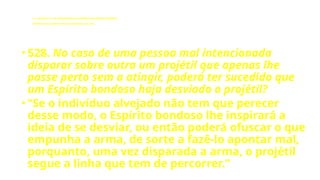 LE - CAPÍTULO IX - DA INTERVENÇÃO DOS ESPÍRITOS NO MUNDO CORPORAL
Influência dos Espíritos nos acontecimentos da vida.
• 528. No caso de uma pessoa mal intencionada
disparar sobre outra um projétil que apenas lhe
passe perto sem a atingir, poderá ter sucedido que
um Espírito bondoso haja desviado o projétil?
• “Se o indivíduo alvejado não tem que perecer
desse modo, o Espírito bondoso lhe inspirará a
ideia de se desviar, ou então poderá ofuscar o que
empunha a arma, de sorte a fazê-lo apontar mal,
porquanto, uma vez disparada a arma, o projétil
segue a linha que tem de percorrer.”
 