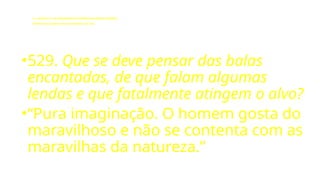 LE - CAPÍTULO IX - DA INTERVENÇÃO DOS ESPÍRITOS NO MUNDO CORPORAL
Influência dos Espíritos nos acontecimentos da vida.
•529. Que se deve pensar das balas
encantadas, de que falam algumas
lendas e que fatalmente atingem o alvo?
•“Pura imaginação. O homem gosta do
maravilhoso e não se contenta com as
maravilhas da natureza.”
 