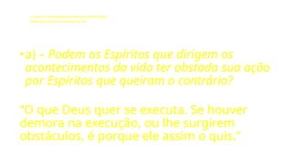 LE - CAPÍTULO IX - DA INTERVENÇÃO DOS ESPÍRITOS NO MUNDO CORPORAL
Influência dos Espíritos nos acontecimentos da vida.
•a) – Podem os Espíritos que dirigem os
acontecimentos da vida ter obstada sua ação
por Espíritos que queiram o contrário?
“O que Deus quer se executa. Se houver
demora na execução, ou lhe surgirem
obstáculos, é porque ele assim o quis.”
 