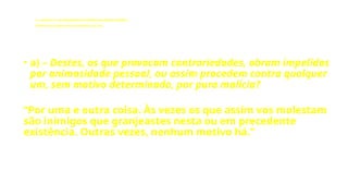 LE - CAPÍTULO IX - DA INTERVENÇÃO DOS ESPÍRITOS NO MUNDO CORPORAL
Influência dos Espíritos nos acontecimentos da vida.
• a) – Destes, os que provocam contrariedades, obram impelidos
por animosidade pessoal, ou assim procedem contra qualquer
um, sem motivo determinado, por pura malícia?
“Por uma e outra coisa. Às vezes os que assim vos molestam
são inimigos que granjeastes nesta ou em precedente
existência. Outras vezes, nenhum motivo há.”
 