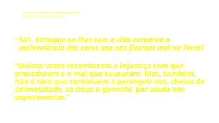 LE - CAPÍTULO IX - DA INTERVENÇÃO DOS ESPÍRITOS NO MUNDO CORPORAL
Influência dos Espíritos nos acontecimentos da vida.
• 531. Extingue-se-lhes com a vida corpórea a
malevolência dos seres que nos fizeram mal na Terra?
“Muitas vezes reconhecem a injustiça com que
procederam e o mal que causaram. Mas, também,
não é raro que continuem a perseguir-vos, cheios de
animosidade, se Deus o permitir, por ainda vos
experimentar.”
 