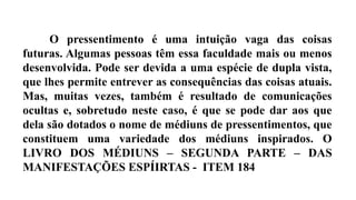 O pressentimento é uma intuição vaga das coisas
futuras. Algumas pessoas têm essa faculdade mais ou menos
desenvolvida. Pode ser devida a uma espécie de dupla vista,
que lhes permite entrever as consequências das coisas atuais.
Mas, muitas vezes, também é resultado de comunicações
ocultas e, sobretudo neste caso, é que se pode dar aos que
dela são dotados o nome de médiuns de pressentimentos, que
constituem uma variedade dos médiuns inspirados. O
LIVRO DOS MÉDIUNS – SEGUNDA PARTE – DAS
MANIFESTAÇÕES ESPÍIRTAS - ITEM 184
 