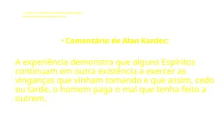 LE - CAPÍTULO IX - DA INTERVENÇÃO DOS ESPÍRITOS NO MUNDO CORPORAL
Influência dos Espíritos nos acontecimentos da vida.
• Comentário de Alan Kardec:
A experiência demonstra que alguns Espíritos
continuam em outra existência a exercer as
vinganças que vinham tomando e que assim, cedo
ou tarde, o homem paga o mal que tenha feito a
outrem.
 