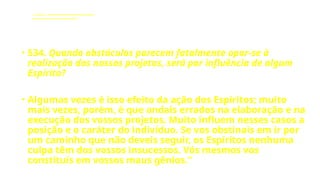 LE - CAPÍTULO IX - DA INTERVENÇÃO DOS ESPÍRITOS NO MUNDO CORPORAL
Influência dos Espíritos nos acontecimentos da vida.
• 534. Quando obstáculos parecem fatalmente opor-se à
realização dos nossos projetos, será por influência de algum
Espírito?
• Algumas vezes é isso efeito da ação dos Espíritos; muito
mais vezes, porém, é que andais errados na elaboração e na
execução dos vossos projetos. Muito influem nesses casos a
posição e o caráter do indivíduo. Se vos obstinais em ir por
um caminho que não deveis seguir, os Espíritos nenhuma
culpa têm dos vossos insucessos. Vós mesmos vos
constituís em vossos maus gênios.”
 