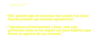 LE - CAPÍTULO IX - DA INTERVENÇÃO DOS ESPÍRITOS NO MUNDO CORPORAL
Influência dos Espíritos nos acontecimentos da vida.
• 535. Quando algo de venturoso nos sucede é ao nosso
Espírito protetor que devemos agradecê-lo?
• “Agradecei primeiramente a Deus, sem cuja
permissão nada se faz; depois aos bons Espíritos que
foram os agentes da sua vontade.”
 