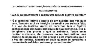 LE - CAPÍTULO IX - DA INTERVENÇÃO DOS ESPÍRITOS NO MUNDO CORPORAL –
PRESSENTIMENTOS
• 522. O pressentimento é sempre um aviso do Espírito protetor?
• “É o conselho íntimo e oculto de um Espírito que vos quer
bem. Também está na intuição da escolha que se haja feito;
é a voz do instinto. Antes de encarnar, tem o Espírito
conhecimento das fases principais de sua existência, isto é,
do gênero das provas a que se submete. Tendo estas
caráter assinalado, ele conserva, no seu foro íntimo, uma
espécie de impressão de tais provas e esta impressão, que é
a voz do instinto, fazendo-se ouvir quando se aproxima o
momento de sofrê-las, se torna pressentimento.”
 