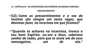 LE - CAPÍTULO IX - DA INTERVENÇÃO DOS ESPÍRITOS NO MUNDO CORPORAL –
PRESSENTIMENTOS
• 523. Como os pressentimentos e a voz do
instinto são sempre um tanto vagos, que
devemos fazer, na incerteza em que ficamos?
• “Quando te achares na incerteza, invoca o
teu bom Espírito, ou ora a Deus, soberano
senhor de todos, para que te envie um de seus
mensageiros, um de nós.”
 