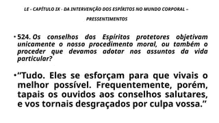 LE - CAPÍTULO IX - DA INTERVENÇÃO DOS ESPÍRITOS NO MUNDO CORPORAL –
PRESSENTIMENTOS
• 524. Os conselhos dos Espíritos protetores objetivam
unicamente o nosso procedimento moral, ou também o
proceder que devamos adotar nos assuntos da vida
particular?
•“Tudo. Eles se esforçam para que vivais o
melhor possível. Frequentemente, porém,
tapais os ouvidos aos conselhos salutares,
e vos tornais desgraçados por culpa vossa.”
 