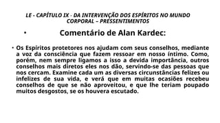 LE - CAPÍTULO IX - DA INTERVENÇÃO DOS ESPÍRITOS NO MUNDO
CORPORAL – PRESSENTIMENTOS
• Comentário de Alan Kardec:
• Os Espíritos protetores nos ajudam com seus conselhos, mediante
a voz da consciência que fazem ressoar em nosso íntimo. Como,
porém, nem sempre ligamos a isso a devida importância, outros
conselhos mais diretos eles nos dão, servindo-se das pessoas que
nos cercam. Examine cada um as diversas circunstâncias felizes ou
infelizes de sua vida, e verá que em muitas ocasiões recebeu
conselhos de que se não aproveitou, e que lhe teriam poupado
muitos desgostos, se os houvera escutado.
 