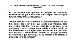 LE - Parte Terceira - Das leis morais » Capítulo X - 9. Lei de liberdade »
Fatalidade
• 857. Há homens que afrontam os perigos dos combates,
persuadidos de que a hora não lhes chegou. Haverá algum
fundamento para essa confiança?
• “Muito amiúde tem o homem o pressentimento do seu
fim, como pode ter o de que ainda não morrerá. Esse
pressentimento lhe vem dos Espíritos seus protetores,
que assim o advertem para que esteja pronto a partir, ou
lhe fortalecem a coragem nos momentos em que mais
dela necessita. Pode vir-lhe também da intuição que tem
da existência que escolheu, ou da missão que aceitou e
que sabe ter que cumprir.”
 