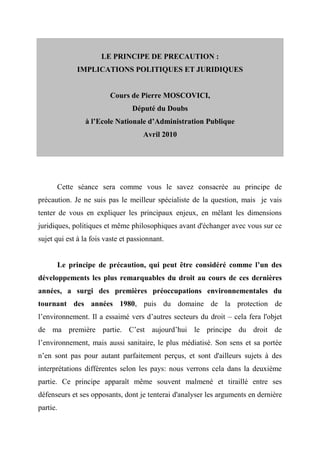 LE PRINCIPE DE PRECAUTION :
             IMPLICATIONS POLITIQUES ET JURIDIQUES


                         Cours de Pierre MOSCOVICI,
                                 Député du Doubs
                à l’Ecole Nationale d’Administration Publique
                                     Avril 2010




      Cette séance sera comme vous le savez consacrée au principe de
précaution. Je ne suis pas le meilleur spécialiste de la question, mais je vais
tenter de vous en expliquer les principaux enjeux, en mêlant les dimensions
juridiques, politiques et même philosophiques avant d'échanger avec vous sur ce
sujet qui est à la fois vaste et passionnant.


      Le principe de précaution, qui peut être considéré comme l’un des
développements les plus remarquables du droit au cours de ces dernières
années, a surgi des premières préoccupations environnementales du
tournant des années 1980, puis du domaine de la protection de
l’environnement. Il a essaimé vers d’autres secteurs du droit – cela fera l'objet
de ma première partie. C’est aujourd’hui le principe du droit de
l’environnement, mais aussi sanitaire, le plus médiatisé. Son sens et sa portée
n’en sont pas pour autant parfaitement perçus, et sont d'ailleurs sujets à des
interprétations différentes selon les pays: nous verrons cela dans la deuxième
partie. Ce principe apparaît même souvent malmené et tiraillé entre ses
défenseurs et ses opposants, dont je tenterai d'analyser les arguments en dernière
partie.
 