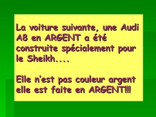 La voiture suivante, une Audi A8 en ARGENT a été construite spécialement pour le Sheikh.... Elle n’est pas couleur argent elle est faite en ARGENT!!!   