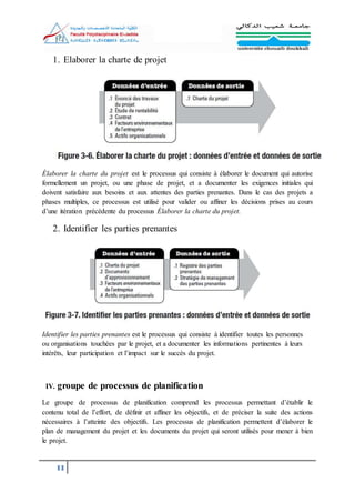 11
1. Elaborer la charte de projet
Élaborer la charte du projet est le processus qui consiste à élaborer le document qui autorise
formellement un projet, ou une phase de projet, et a documenter les exigences initiales qui
doivent satisfaire aux besoins et aux attentes des parties prenantes. Dans le cas des projets a
phases multiples, ce processus est utilisé pour valider ou affiner les décisions prises au cours
d’une itération précédente du processus Élaborer la charte du projet.
2. Identifier les parties prenantes
Identifier les parties prenantes est le processus qui consiste à identifier toutes les personnes
ou organisations touchées par le projet, et a documenter les informations pertinentes à leurs
intérêts, leur participation et l’impact sur le succès du projet.
IV. groupe de processus de planification
Le groupe de processus de planification comprend les processus permettant d’établir le
contenu total de l’effort, de définir et affiner les objectifs, et de préciser la suite des actions
nécessaires à l’atteinte des objectifs. Les processus de planification permettent d’élaborer le
plan de management du projet et les documents du projet qui seront utilisés pour mener à bien
le projet.
 