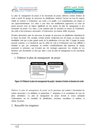 13
Le plan de management du projet et les documents du projet, élaborés comme données de
sortie à partir du groupe de processus de planification, mettront l’accent sur tous les aspects
relatifs au contenu, à l’échéancier, aux coûts, à la qualité, à la communication, aux risques et
aux approvisionnements. Les mises à jour dues aux modifications approuvées en cours du
projet peuvent avoir un impact significatif sur des parties du plan de management et des
documents du projet. Ces mises à jour amènent plus de précision au niveau de l’échéancier,
des coûts et des ressources nécessaires à l’achèvement du contenu défini du projet.
D’autres interactions entre les processus du groupe de processus de planification dépendent de
la nature du projet. Par exemple, certains projets comportent peu de risque, ou aucun risque
identifiable, tant que la plus grande partie de la planification n’est pas faite. L’équipe de projet
pourrait constater, à ce moment-là, que les cibles de coût et d’échéancier sont trop difficiles à
atteindre et que, par conséquent, un nombre considérablement plus important de risques
pourraient se présenter, qui n’avaient pas été envisagés auparavant. Les résultats de ces
itérations sont documentés en tant que mises à jour du plan de management ou des documents
du projet.
1. Elaborer le plan de management de projet
Élaborer le plan de management du projet est le processus qui consiste à documenter les
actions nécessaires à la définition, la préparation, l’intégration et la coordination de tous les
plans subsidiaires. Le plan de management du projet devient la source principale
d’informations sur les modalités de planification, exécution, surveillance et maitrise, et
clôture du projet.
2 . Recueillir les exigences
 