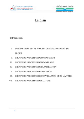 2
Le plan
Introduction
I. INTERACTIONS ENTRE PROCESSUS DE MANAGEMENT DE
PROJET
II. GROUPEDE PROCESSUS DE MANAGEMENT
III. GROUPEDE PROCESSUS DE DEMARRAGE
IV. GROUPEDE PROCESSUS DE PLANIFICATION
V. GROUPEDE PROCESSUS D’EXECUTION
VI. GROUPEDE PROCESSUS DE SURVIELLANCE ET DE MAITRISE
VII. GROUPEDE PROCESSUS DE CLOTURE
 