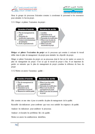 24
Donc le groupe de processus Exécution consiste à coordonner le personnel et les ressources
pour atteindre le but du projet.
3.5.1 Diriger et piloter l’exécution du projet :
Diriger et piloter l’exécution du projet est le processus qui consiste à exécuter le travail
défini dans le plan de management du projet pour atteindre les objectifs du projet.
Diriger et piloter l'exécution du projet est un processus dont le but est de mettre en oeuvre le
plan de management du projet. C'est ici que le travail du projet à lieu. Il est important de
garder en mémoire que le plan de management de projet constitue la référence de base du
projet
3.5.2 Mettre en œuvre l’assurance qualité :
Elle consiste en une mise à jour et contrôle du plan de management de la qualité.
Recueillir des indicateurs pour confirmer que vous avez satisfait les exigences de qualité.
Analyser les indicateurs pour améliorer le processus.
Analyser et résoudre les problèmes liés à la qualité.
Mettez en œuvre les améliorations identifiées.
 